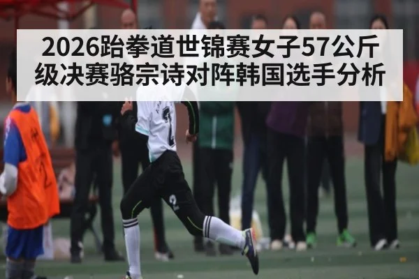 2026跆拳道世锦赛女子57公斤级决赛骆宗诗对阵韩国选手分析